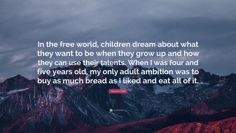 Yeonmi Park Quote: “In the free world, children dream about what they want to be when they grow up and how they can use their talents. When I was four and five years old, my only adult ambition was to buy as much bread as I liked and eat all of it.”