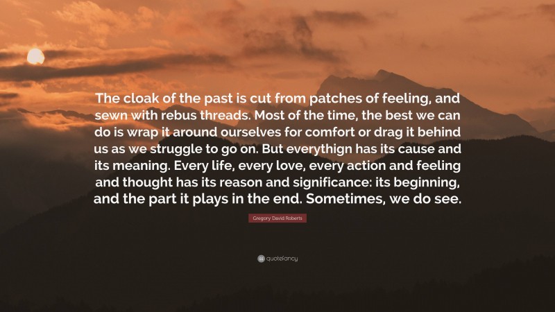 Gregory David Roberts Quote: “The cloak of the past is cut from patches of feeling, and sewn with rebus threads. Most of the time, the best we can do is wrap it around ourselves for comfort or drag it behind us as we struggle to go on. But everythign has its cause and its meaning. Every life, every love, every action and feeling and thought has its reason and significance: its beginning, and the part it plays in the end. Sometimes, we do see.”