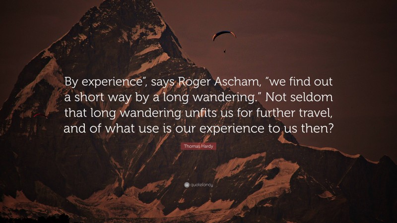 Thomas Hardy Quote: “By experience”, says Roger Ascham, “we find out a short way by a long wandering.” Not seldom that long wandering unfits us for further travel, and of what use is our experience to us then?”