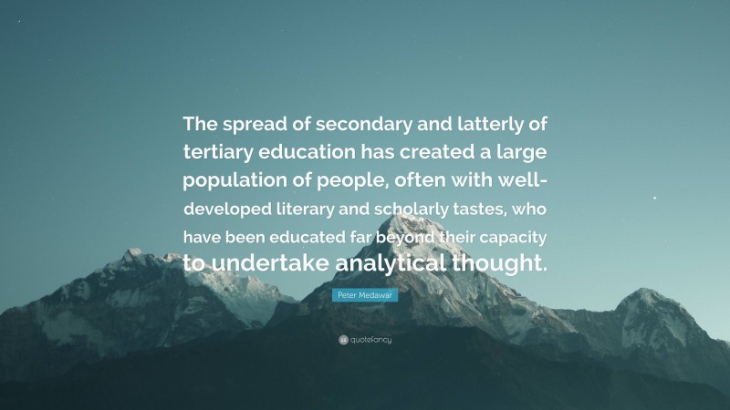 Peter Medawar Quote: “The spread of secondary and latterly of tertiary education has created a large population of people, often with well-developed literary and scholarly tastes, who have been educated far beyond their capacity to undertake analytical thought.”