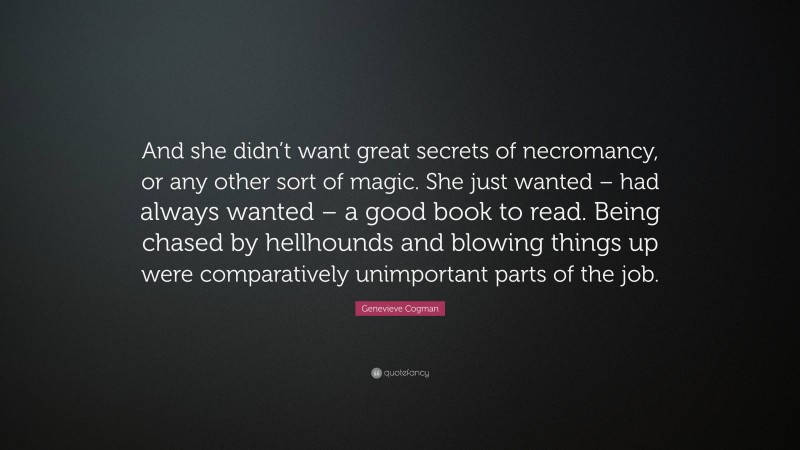 Genevieve Cogman Quote: “And she didn’t want great secrets of necromancy, or any other sort of magic. She just wanted – had always wanted – a good book to read. Being chased by hellhounds and blowing things up were comparatively unimportant parts of the job.”