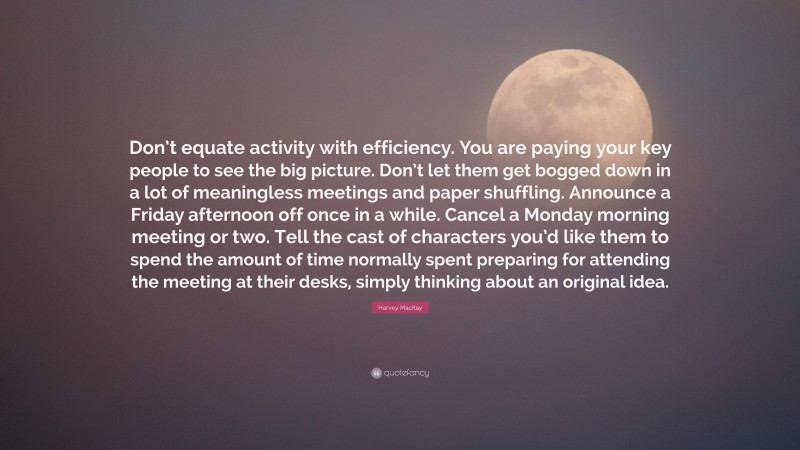 Harvey MacKay Quote: “Don’t equate activity with efficiency. You are paying your key people to see the big picture. Don’t let them get bogged down in a lot of meaningless meetings and paper shuffling. Announce a Friday afternoon off once in a while. Cancel a Monday morning meeting or two. Tell the cast of characters you’d like them to spend the amount of time normally spent preparing for attending the meeting at their desks, simply thinking about an original idea.”