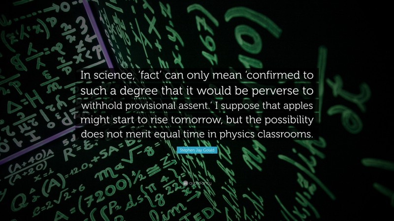 Stephen Jay Gould Quote: “In science, ‘fact’ can only mean ‘confirmed to such a degree that it would be perverse to withhold provisional assent.’ I suppose that apples might start to rise tomorrow, but the possibility does not merit equal time in physics classrooms.”