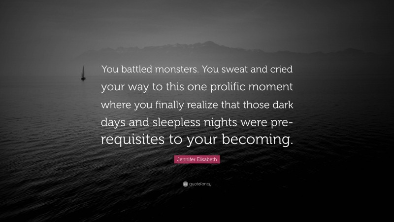 Jennifer Elisabeth Quote: “You battled monsters. You sweat and cried your way to this one prolific moment where you finally realize that those dark days and sleepless nights were pre-requisites to your becoming.”