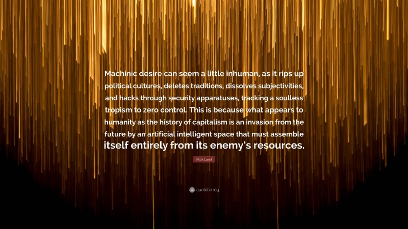 Nick Land Quote: “Machinic desire can seem a little inhuman, as it rips up political cultures, deletes traditions, dissolves subjectivities, and hacks through security apparatuses, tracking a soulless tropism to zero control. This is because what appears to humanity as the history of capitalism is an invasion from the future by an artificial intelligent space that must assemble itself entirely from its enemy’s resources.”