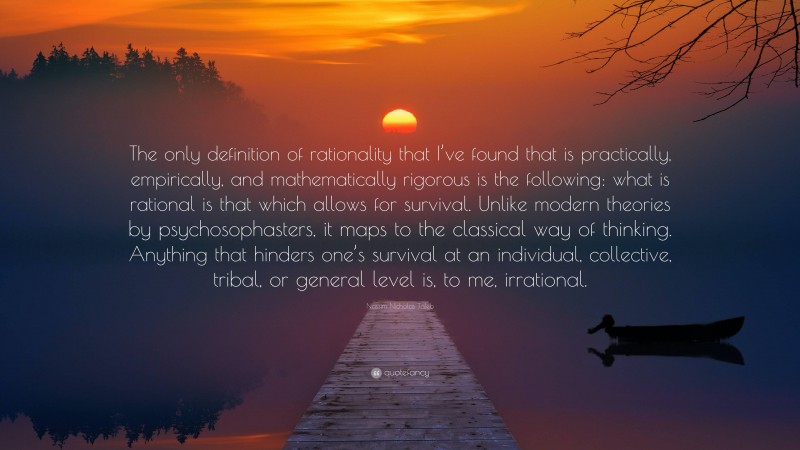 Nassim Nicholas Taleb Quote: “The only definition of rationality that I’ve found that is practically, empirically, and mathematically rigorous is the following: what is rational is that which allows for survival. Unlike modern theories by psychosophasters, it maps to the classical way of thinking. Anything that hinders one’s survival at an individual, collective, tribal, or general level is, to me, irrational.”