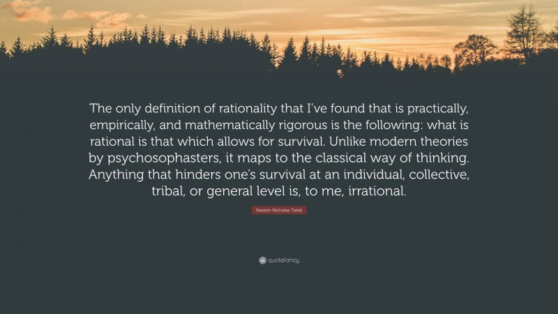 Nassim Nicholas Taleb Quote: “The only definition of rationality that I’ve found that is practically, empirically, and mathematically rigorous is the following: what is rational is that which allows for survival. Unlike modern theories by psychosophasters, it maps to the classical way of thinking. Anything that hinders one’s survival at an individual, collective, tribal, or general level is, to me, irrational.”
