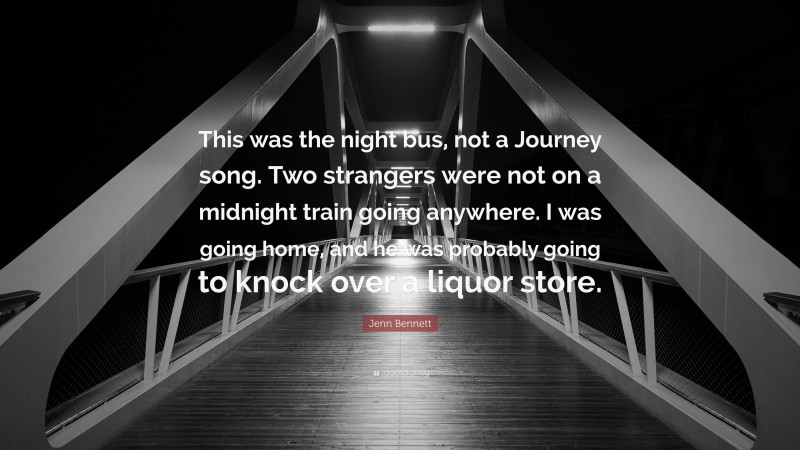 Jenn Bennett Quote: “This was the night bus, not a Journey song. Two strangers were not on a midnight train going anywhere. I was going home, and he was probably going to knock over a liquor store.”