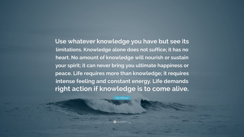 Dan Millman Quote: “Use whatever knowledge you have but see its limitations. Knowledge alone does not suffice; it has no heart. No amount of knowledge will nourish or sustain your spirit; it can never bring you ultimate happiness or peace. Life requires more than knowledge; it requires intense feeling and constant energy. Life demands right action if knowledge is to come alive.”