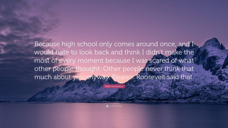 Sarah Strohmeyer Quote: “Because high school only comes around once, and I would hate to look back and think I didn’t make the most of every moment because I was scared of what other people thought. Other people never think that much about you anyway. Eleanor Roosevelt said that.”