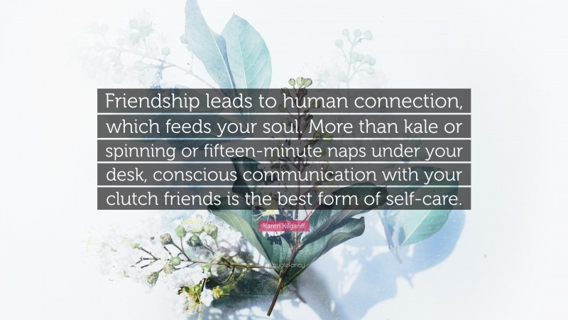 Karen Kilgariff Quote: “Friendship leads to human connection, which feeds your soul. More than kale or spinning or fifteen-minute naps under your desk, conscious communication with your clutch friends is the best form of self-care.”