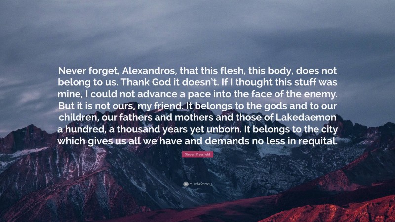 Steven Pressfield Quote: “Never forget, Alexandros, that this flesh, this body, does not belong to us. Thank God it doesn’t. If I thought this stuff was mine, I could not advance a pace into the face of the enemy. But it is not ours, my friend. It belongs to the gods and to our children, our fathers and mothers and those of Lakedaemon a hundred, a thousand years yet unborn. It belongs to the city which gives us all we have and demands no less in requital.”