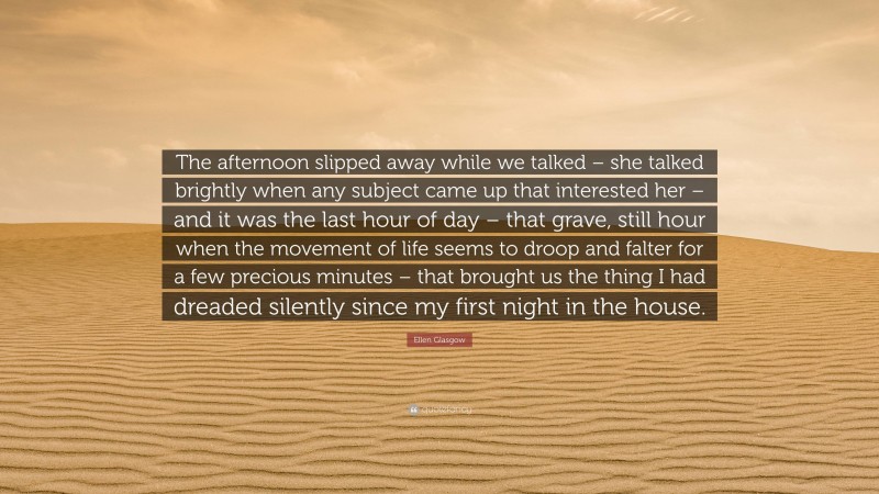 Ellen Glasgow Quote: “The afternoon slipped away while we talked – she talked brightly when any subject came up that interested her – and it was the last hour of day – that grave, still hour when the movement of life seems to droop and falter for a few precious minutes – that brought us the thing I had dreaded silently since my first night in the house.”