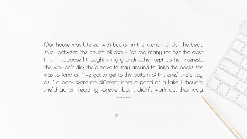 Alice Hoffman Quote: “Our house was littered with books- in the kitchen, under the beds, stuck between the couch pillows – far too many for her the ever finish. I suppose I thought if my grandmother kept up her interests, she wouldn’t die; she’d have to stay around to finish the books she was so fond of. “I’ve got to get to the bottom of this one,” she’d say, as if a book were no different from a pond or a lake. I thought she’d go on reading forever but it didn’t work out that way.”