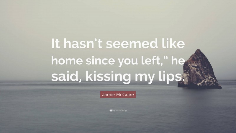 Jamie McGuire Quote: “It hasn’t seemed like home since you left,” he said, kissing my lips.”