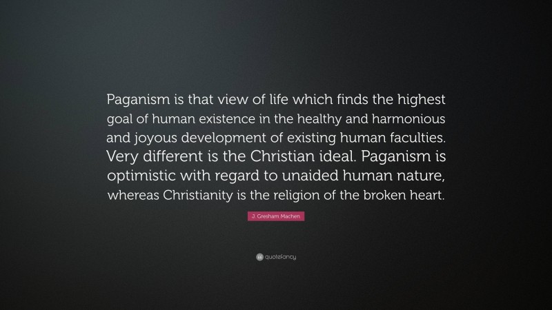 J. Gresham Machen Quote: “Paganism is that view of life which finds the highest goal of human existence in the healthy and harmonious and joyous development of existing human faculties. Very different is the Christian ideal. Paganism is optimistic with regard to unaided human nature, whereas Christianity is the religion of the broken heart.”