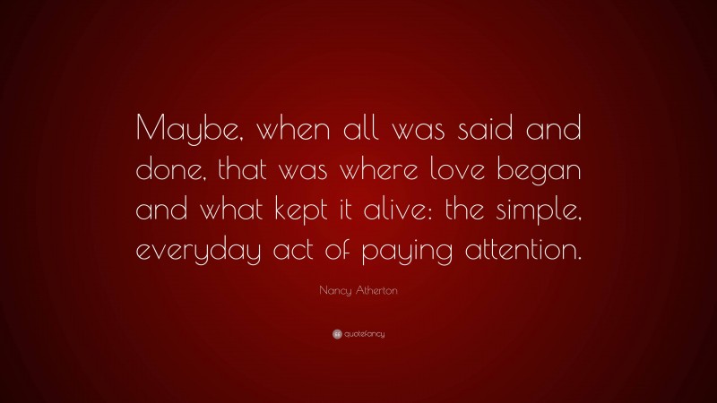 Nancy Atherton Quote: “Maybe, when all was said and done, that was where love began and what kept it alive: the simple, everyday act of paying attention.”