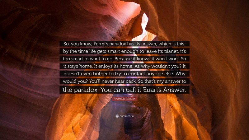 Kim Stanley Robinson Quote: “So, you know, Fermi’s paradox has its answer, which is this: by the time life gets smart enough to leave its planet, it’s too smart to want to go. Because it knows it won’t work. So it stays home. It enjoys its home. As why wouldn’t you? It doesn’t even bother to try to contact anyone else. Why would you? You’ll never hear back. So that’s my answer to the paradox. You can call it Euan’s Answer.”