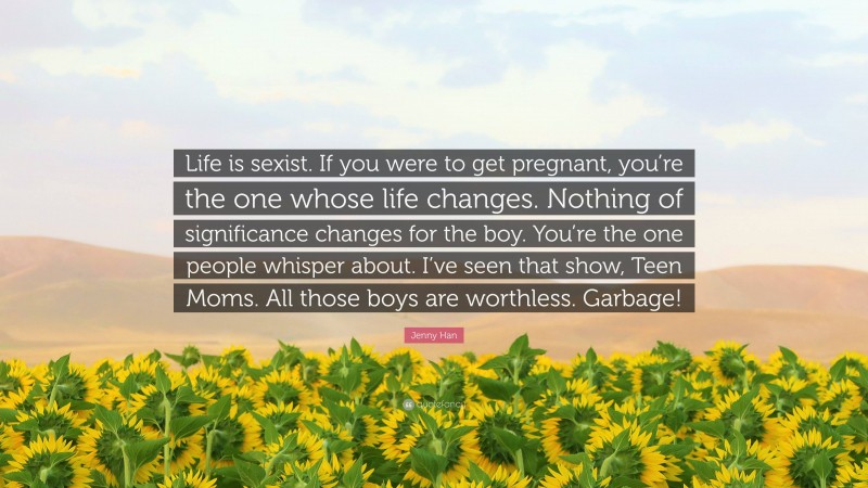 Jenny Han Quote: “Life is sexist. If you were to get pregnant, you’re the one whose life changes. Nothing of significance changes for the boy. You’re the one people whisper about. I’ve seen that show, Teen Moms. All those boys are worthless. Garbage!”