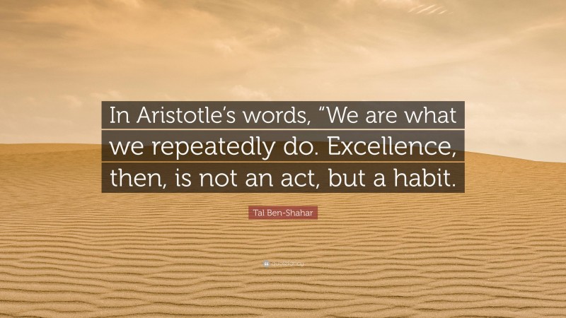 Tal Ben-Shahar Quote: “In Aristotle’s words, “We are what we repeatedly do. Excellence, then, is not an act, but a habit.”