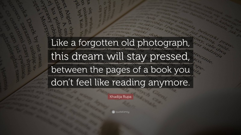 Khadija Rupa Quote: “Like a forgotten old photograph, this dream will stay pressed, between the pages of a book you don’t feel like reading anymore.”