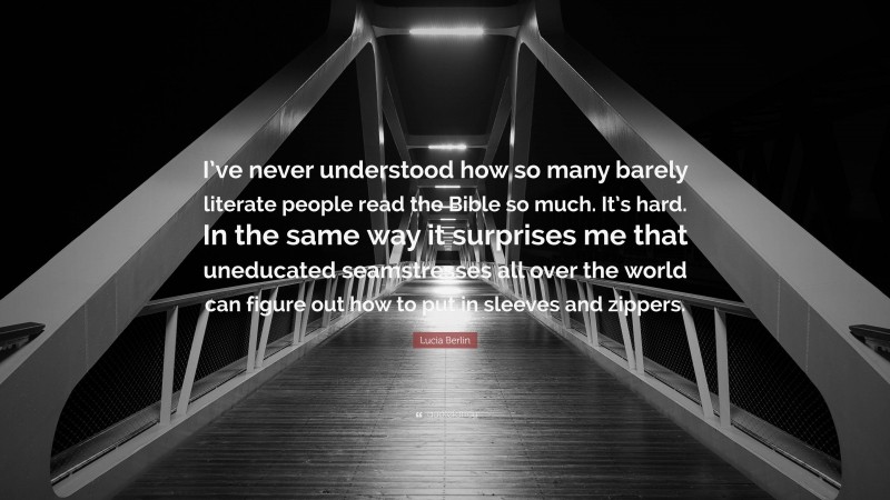 Lucia Berlin Quote: “I’ve never understood how so many barely literate people read the Bible so much. It’s hard. In the same way it surprises me that uneducated seamstresses all over the world can figure out how to put in sleeves and zippers.”