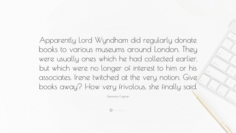 Genevieve Cogman Quote: “Apparently Lord Wyndham did regularly donate books to various museums around London. They were usually ones which he had collected earlier, but which were no longer of interest to him or his associates. Irene twitched at the very notion. Give books away? How very frivolous, she finally said.”