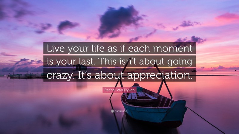 Rachel Van Dyken Quote: “Live your life as if each moment is your last. This isn’t about going crazy. It’s about appreciation.”