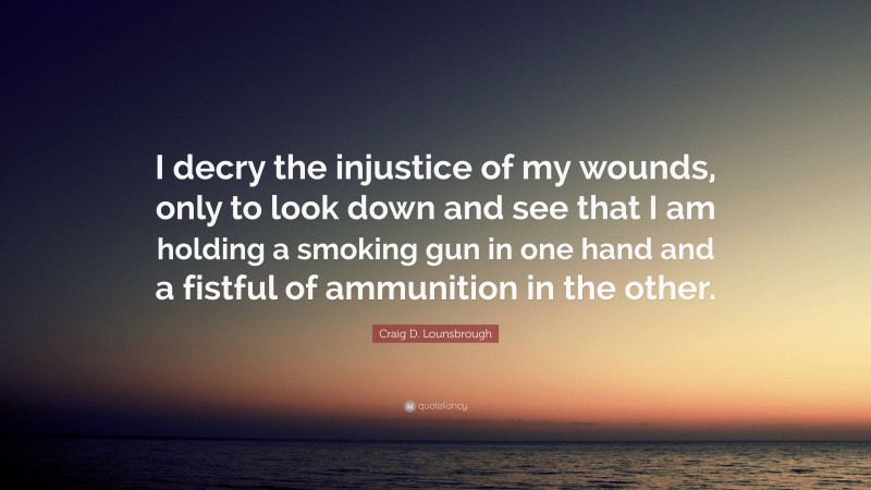 Craig D. Lounsbrough Quote: “I decry the injustice of my wounds, only to look down and see that I am holding a smoking gun in one hand and a fistful of ammunition in the other.”