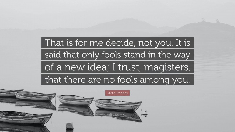 Sarah Prineas Quote: “That is for me decide, not you. It is said that only fools stand in the way of a new idea; I trust, magisters, that there are no fools among you.”