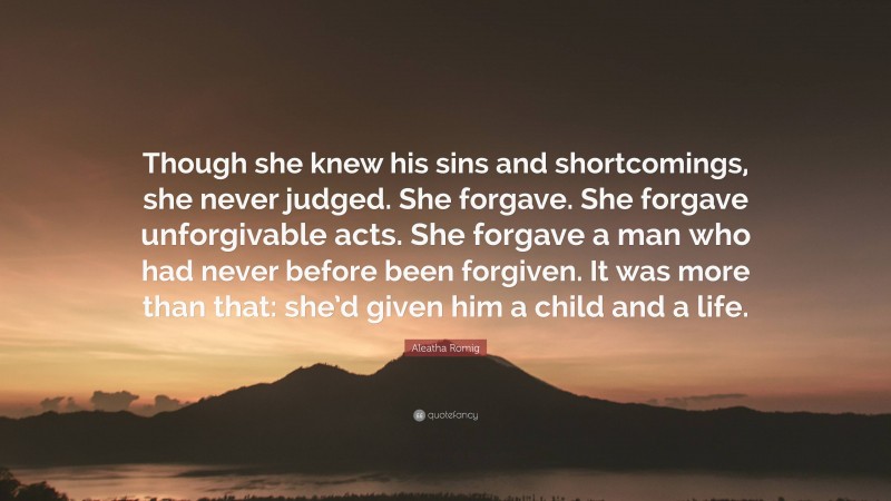 Aleatha Romig Quote: “Though she knew his sins and shortcomings, she never judged. She forgave. She forgave unforgivable acts. She forgave a man who had never before been forgiven. It was more than that: she’d given him a child and a life.”