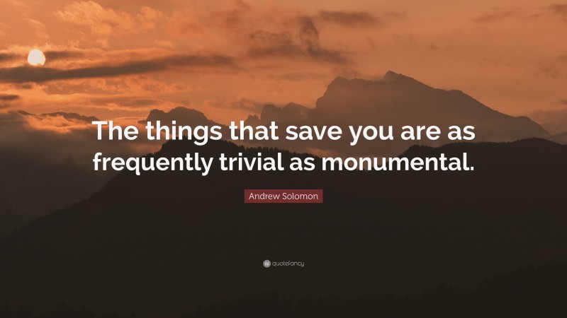 Andrew Solomon Quote: “The things that save you are as frequently trivial as monumental.”
