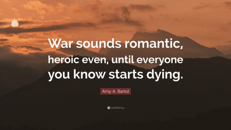 Amy A. Bartol Quote: “War sounds romantic, heroic even, until everyone you know starts dying.”