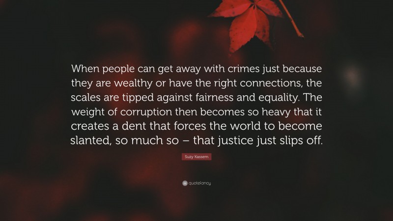 Suzy Kassem Quote: “When people can get away with crimes just because they are wealthy or have the right connections, the scales are tipped against fairness and equality. The weight of corruption then becomes so heavy that it creates a dent that forces the world to become slanted, so much so – that justice just slips off.”