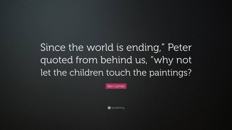 Ben Lerner Quote: “Since the world is ending,” Peter quoted from behind us, “why not let the children touch the paintings?”