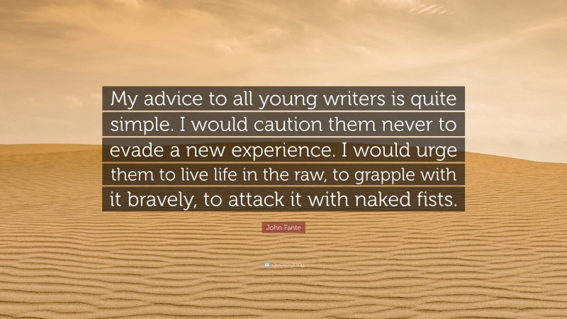 John Fante Quote: “My advice to all young writers is quite simple. I would caution them never to evade a new experience. I would urge them to live life in the raw, to grapple with it bravely, to attack it with naked fists.”