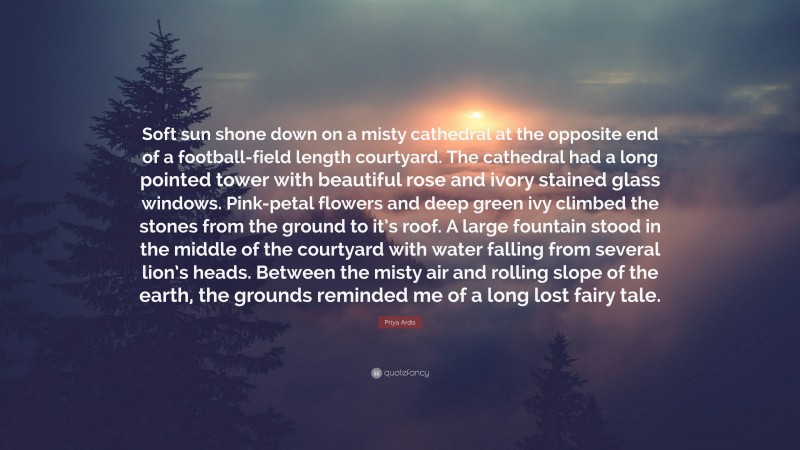 Priya Ardis Quote: “Soft sun shone down on a misty cathedral at the opposite end of a football-field length courtyard. The cathedral had a long pointed tower with beautiful rose and ivory stained glass windows. Pink-petal flowers and deep green ivy climbed the stones from the ground to it’s roof. A large fountain stood in the middle of the courtyard with water falling from several lion’s heads. Between the misty air and rolling slope of the earth, the grounds reminded me of a long lost fairy tale.”