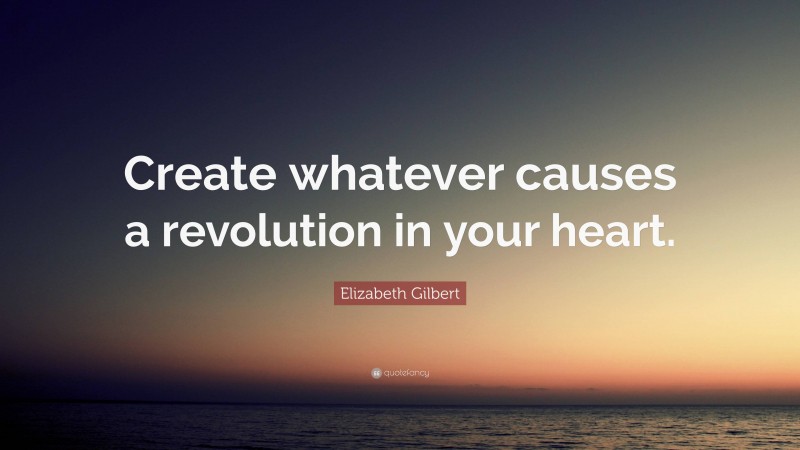 Elizabeth Gilbert Quote: “Create whatever causes a revolution in your heart.”