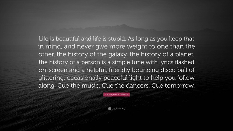 Catherynne M. Valente Quote: “Life is beautiful and life is stupid. As long as you keep that in mind, and never give more weight to one than the other, the history of the galaxy, the history of a planet, the history of a person is a simple tune with lyrics flashed on-screen and a helpful, friendly bouncing disco ball of glittering, occasionally peaceful light to help you follow along. Cue the music. Cue the dancers. Cue tomorrow.”