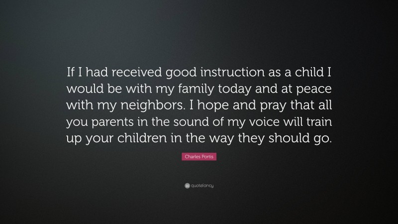 Charles Portis Quote: “If I had received good instruction as a child I would be with my family today and at peace with my neighbors. I hope and pray that all you parents in the sound of my voice will train up your children in the way they should go.”