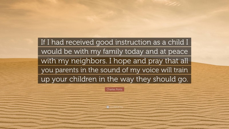 Charles Portis Quote: “If I had received good instruction as a child I would be with my family today and at peace with my neighbors. I hope and pray that all you parents in the sound of my voice will train up your children in the way they should go.”