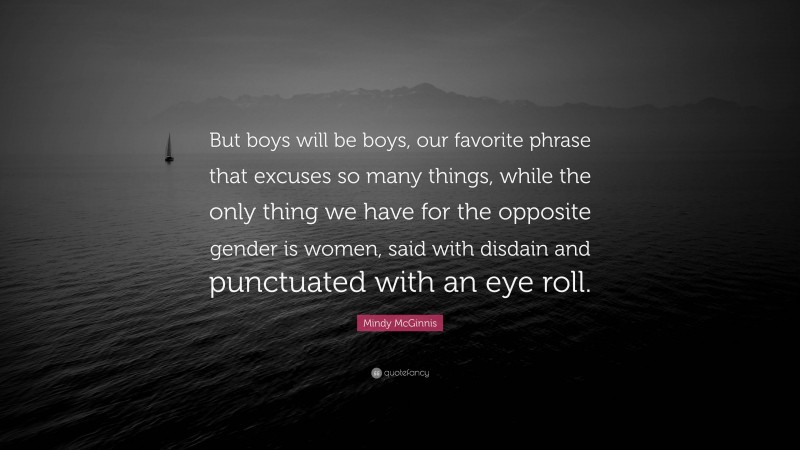 Mindy McGinnis Quote: “But boys will be boys, our favorite phrase that excuses so many things, while the only thing we have for the opposite gender is women, said with disdain and punctuated with an eye roll.”