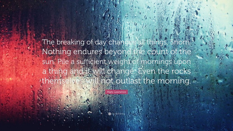 Mark Lawrence Quote: “The breaking of day changes all things, Snorri. Nothing endures beyond the count of the sun. Pile a sufficient weight of mornings upon a thing and it will change. Even the rocks themselves will not outlast the morning.”