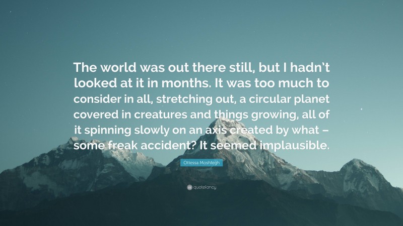 Ottessa Moshfegh Quote: “The world was out there still, but I hadn’t looked at it in months. It was too much to consider in all, stretching out, a circular planet covered in creatures and things growing, all of it spinning slowly on an axis created by what – some freak accident? It seemed implausible.”