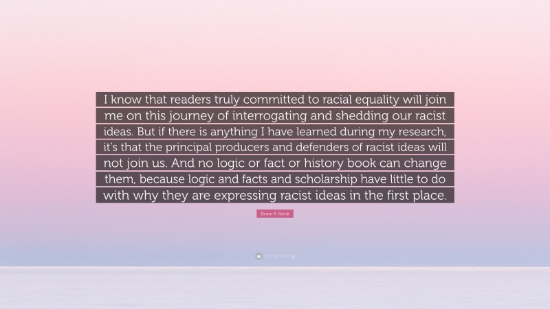 Ibram X. Kendi Quote: “I know that readers truly committed to racial equality will join me on this journey of interrogating and shedding our racist ideas. But if there is anything I have learned during my research, it’s that the principal producers and defenders of racist ideas will not join us. And no logic or fact or history book can change them, because logic and facts and scholarship have little to do with why they are expressing racist ideas in the first place.”