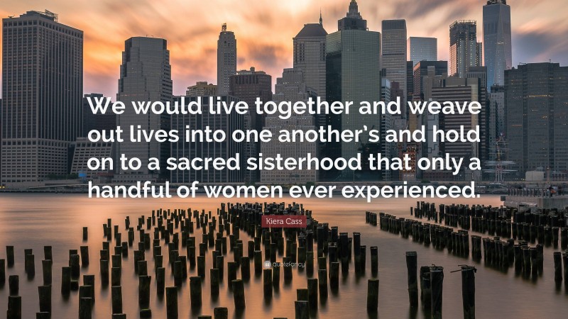 Kiera Cass Quote: “We would live together and weave out lives into one another’s and hold on to a sacred sisterhood that only a handful of women ever experienced.”