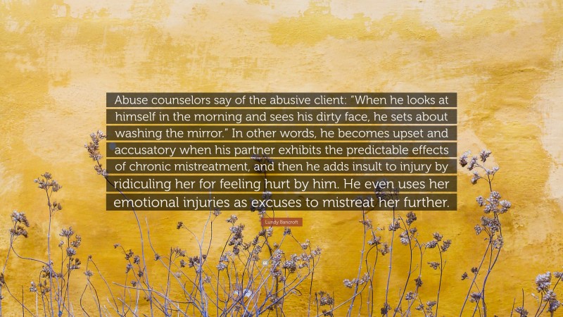 Lundy Bancroft Quote: “Abuse counselors say of the abusive client: “When he looks at himself in the morning and sees his dirty face, he sets about washing the mirror.” In other words, he becomes upset and accusatory when his partner exhibits the predictable effects of chronic mistreatment, and then he adds insult to injury by ridiculing her for feeling hurt by him. He even uses her emotional injuries as excuses to mistreat her further.”