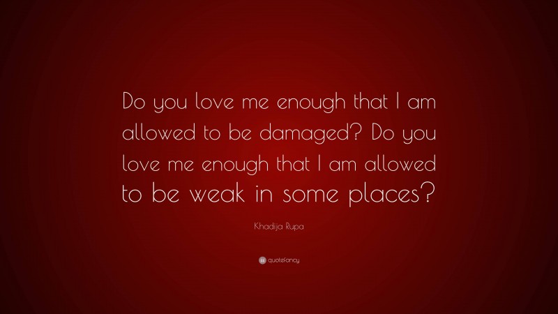 Khadija Rupa Quote: “Do you love me enough that I am allowed to be damaged? Do you love me enough that I am allowed to be weak in some places?”