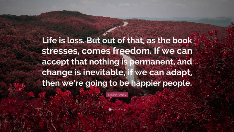 Louise Penny Quote: “Life is loss. But out of that, as the book stresses, comes freedom. If we can accept that nothing is permanent, and change is inevitable, if we can adapt, then we’re going to be happier people.”