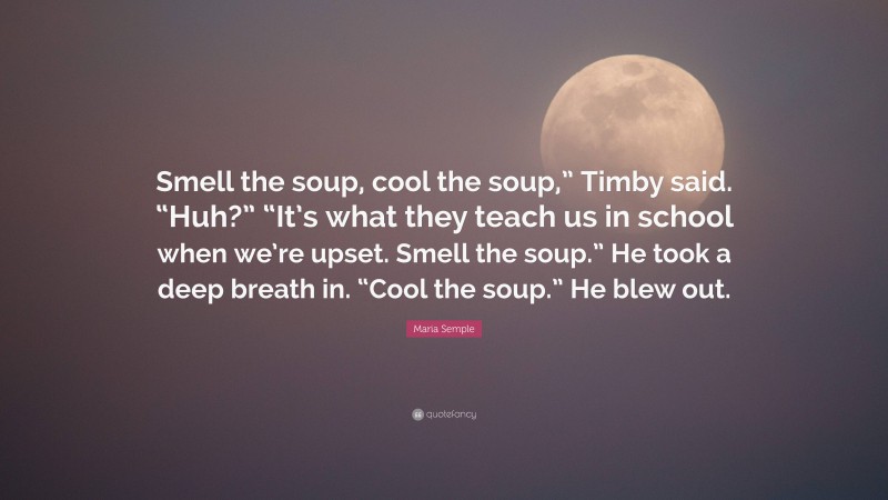 Maria Semple Quote: “Smell the soup, cool the soup,” Timby said. “Huh?” “It’s what they teach us in school when we’re upset. Smell the soup.” He took a deep breath in. “Cool the soup.” He blew out.”